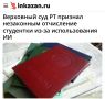 «Верховный суд Татарстана признал незаконным отчисление студентки из-за использования ИИ»: Университет обязали восстановить студентку и выплатить ей 60 тыс руб